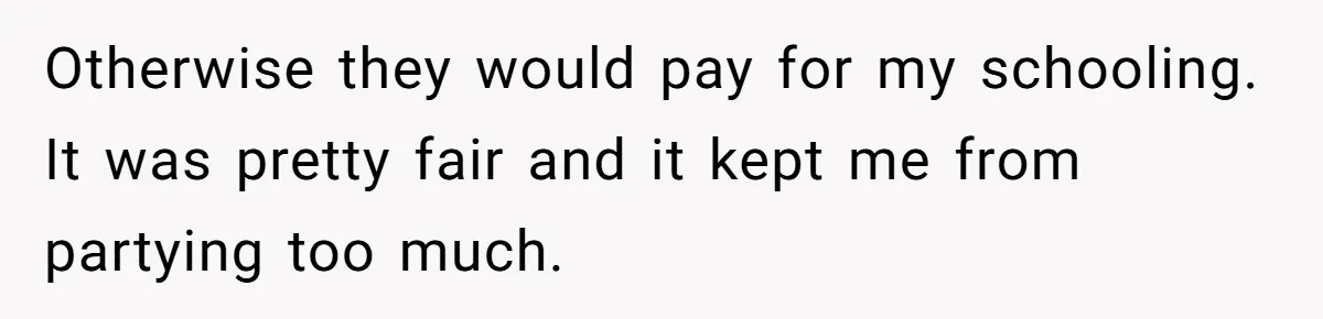Otherwise they would pay for my schooling. It was pretty fair and it kept me from partying too much.