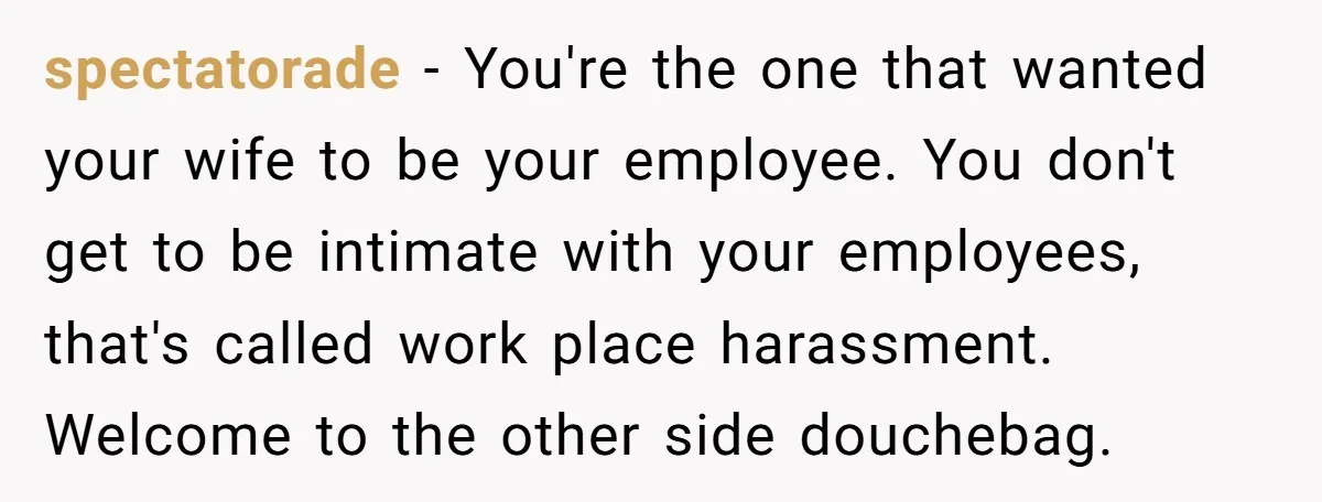 spectatorade − You're the one that wanted your wife to be your employee. You don't get to be intimate with your employees, that's called work place harassment. Welcome to the...