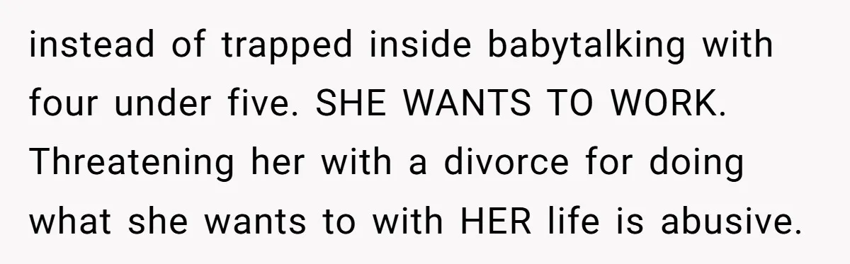 instead of trapped inside babytalking with four under five. SHE WANTS TO WORK. Threatening her with a divorce for doing what she wants to with HER life is abusive.