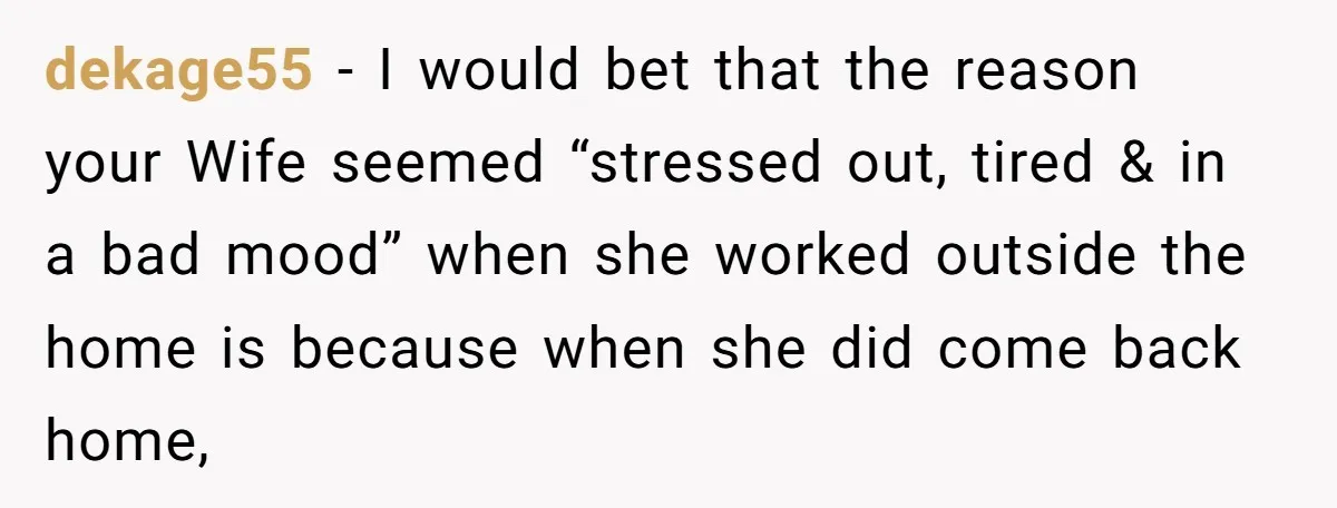 dekage55 − I would bet that the reason your Wife seemed “stressed out, tired & in a bad mood” when she worked outside the home is because when she did...