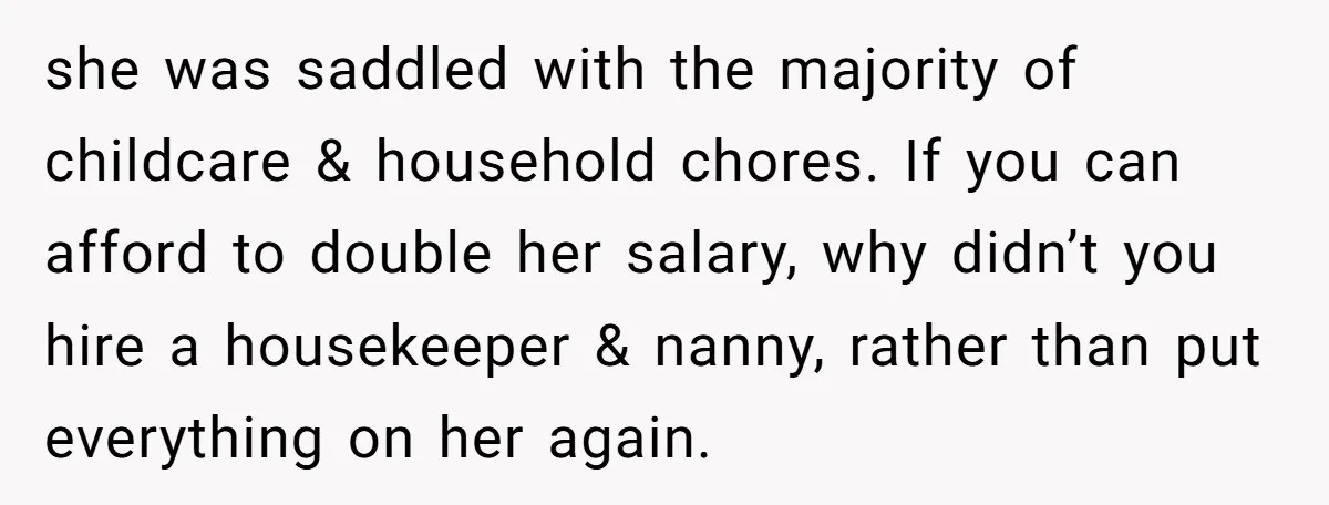 she was saddled with the majority of childcare & household chores. If you can afford to double her salary, why didn’t you hire a housekeeper & nanny, rather than put...