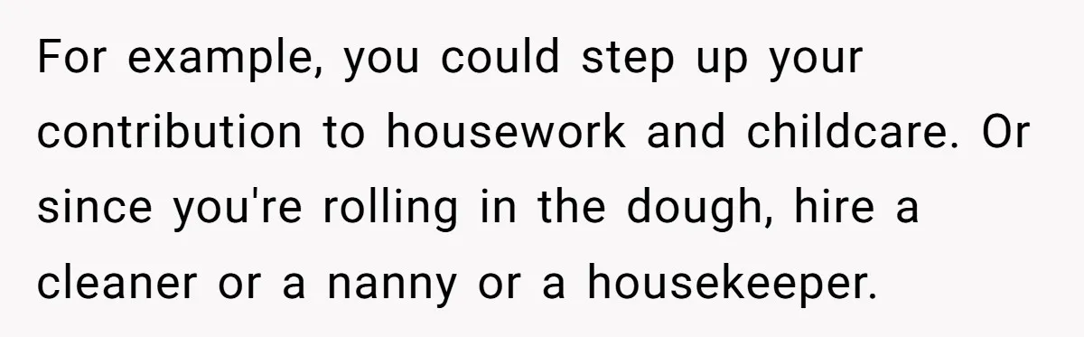 For example, you could step up your contribution to housework and childcare. Or since you're rolling in the dough, hire a cleaner or a nanny or a housekeeper.