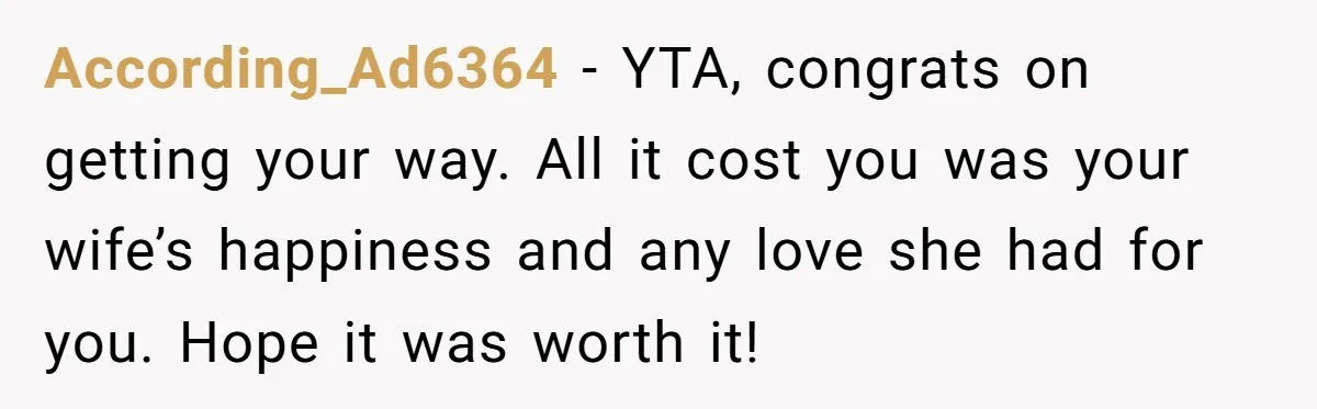 According_Ad6364 − YTA, congrats on getting your way. All it cost you was your wife’s happiness and any love she had for you. Hope it was worth it!