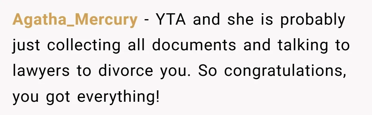 Agatha_Mercury − YTA and she is probably just collecting all documents and talking to lawyers to divorce you. So congratulations, you got everything!