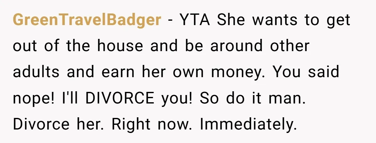 GreenTravelBadger − YTA She wants to get out of the house and be around other adults and earn her own money. You said nope! I'll DIVORCE you! So do it...