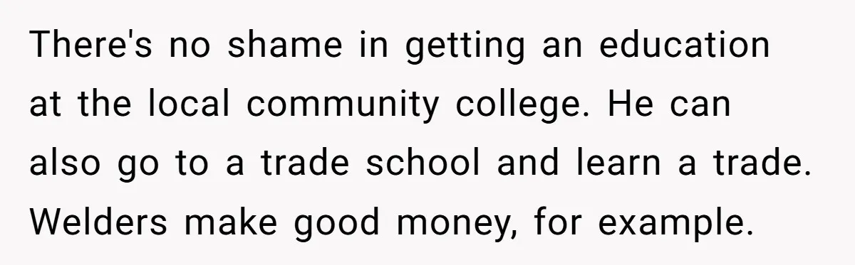 There's no shame in getting an education at the local community college. He can also go to a trade school and learn a trade. Welders make good money, for example.
