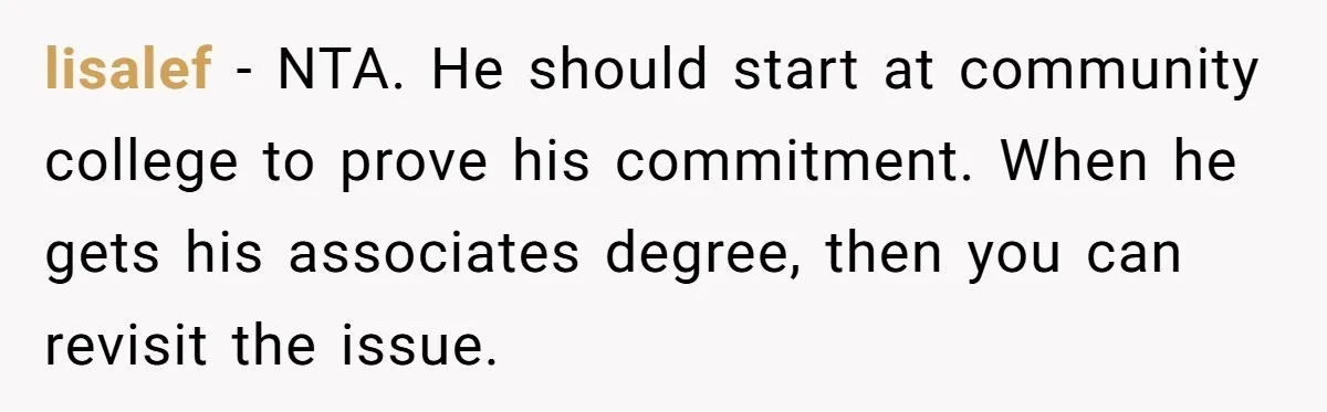 lisalef − NTA. He should start at community college to prove his commitment. When he gets his associates degree, then you can revisit the issue.
