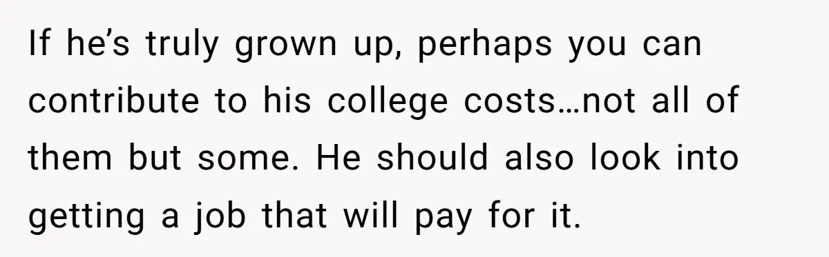 If he’s truly grown up, perhaps you can contribute to his college costs…not all of them but some. He should also look into getting a job that will pay for...