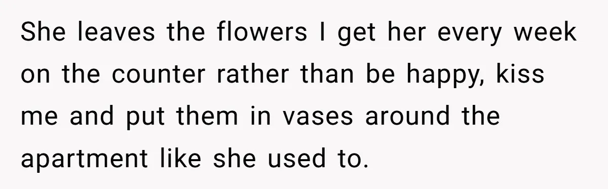 She leaves the flowers I get her every week on the counter rather than be happy, kiss me and put them in vases around the apartment like she used to.
