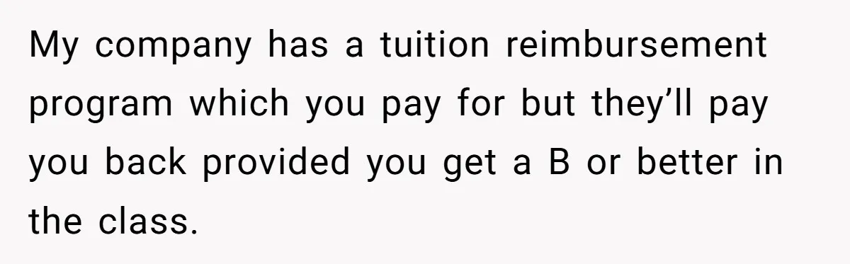 My company has a tuition reimbursement program which you pay for but they’ll pay you back provided you get a B or better in the class.