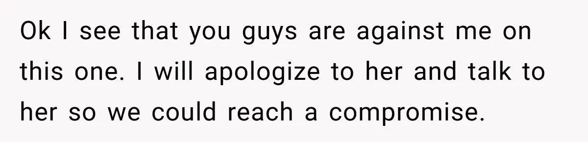 Ok I see that you guys are against me on this one. I will apologize to her and talk to her so we could reach a compromise.