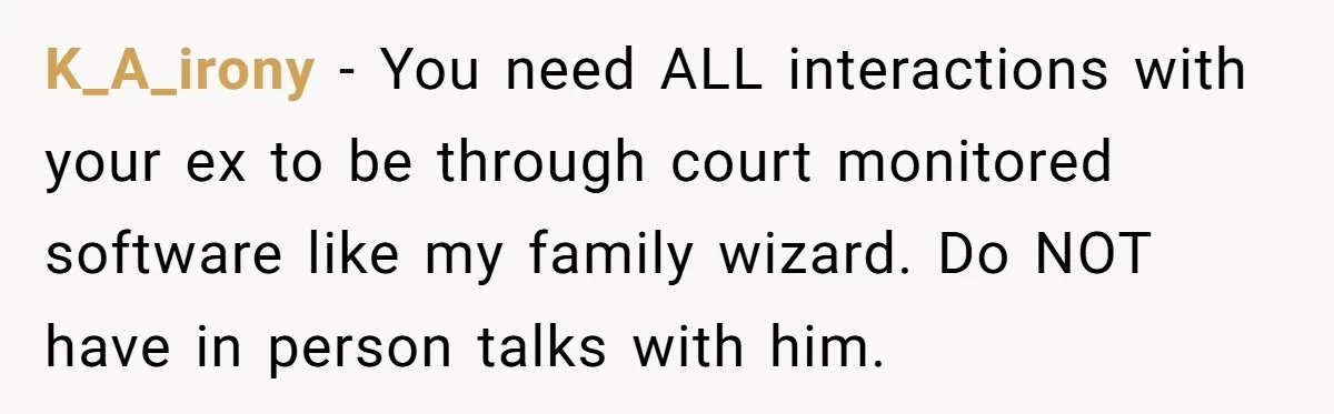K_A_irony − You need ALL interactions with your ex to be through court monitored software like my family wizard. Do NOT have in person talks with him.
