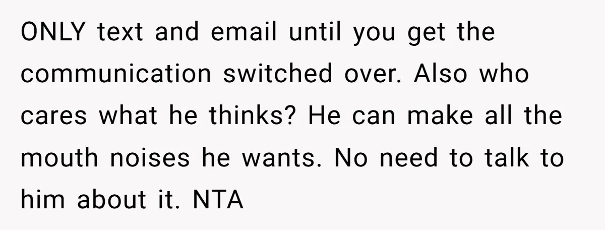 ONLY text and email until you get the communication switched over. Also who cares what he thinks? He can make all the mouth noises he wants. No need to talk...