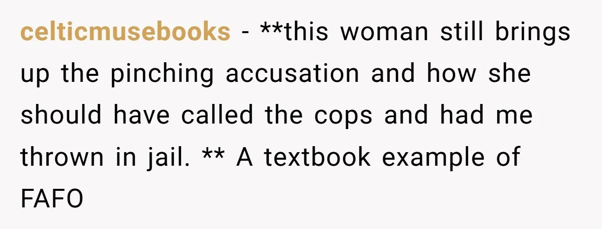 celticmusebooks − **this woman still brings up the pinching accusation and how she should have called the cops and had me thrown in jail. ** A textbook example of FAFO