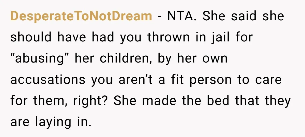 DesperateToNotDream − NTA. She said she should have had you thrown in jail for “abusing” her children, by her own accusations you aren’t a fit person to care for them,...