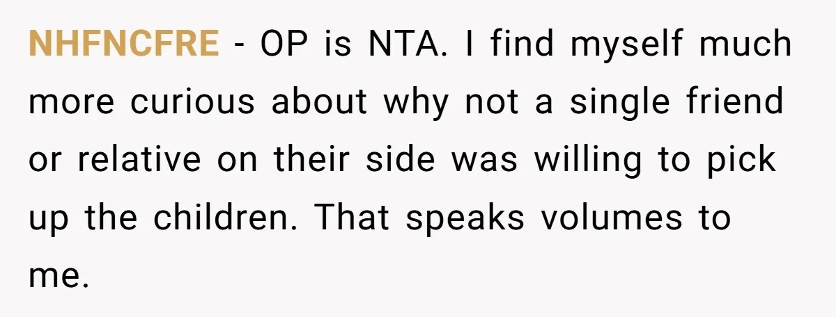 NHFNCFRE − OP is NTA. I find myself much more curious about why not a single friend or relative on their side was willing to pick up the children. That...