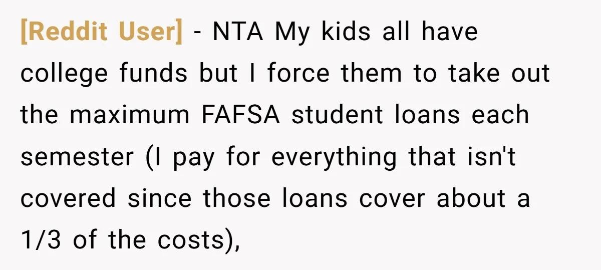 [Reddit User] − NTA My kids all have college funds but I force them to take out the maximum FAFSA student loans each semester (I pay for everything that isn't...