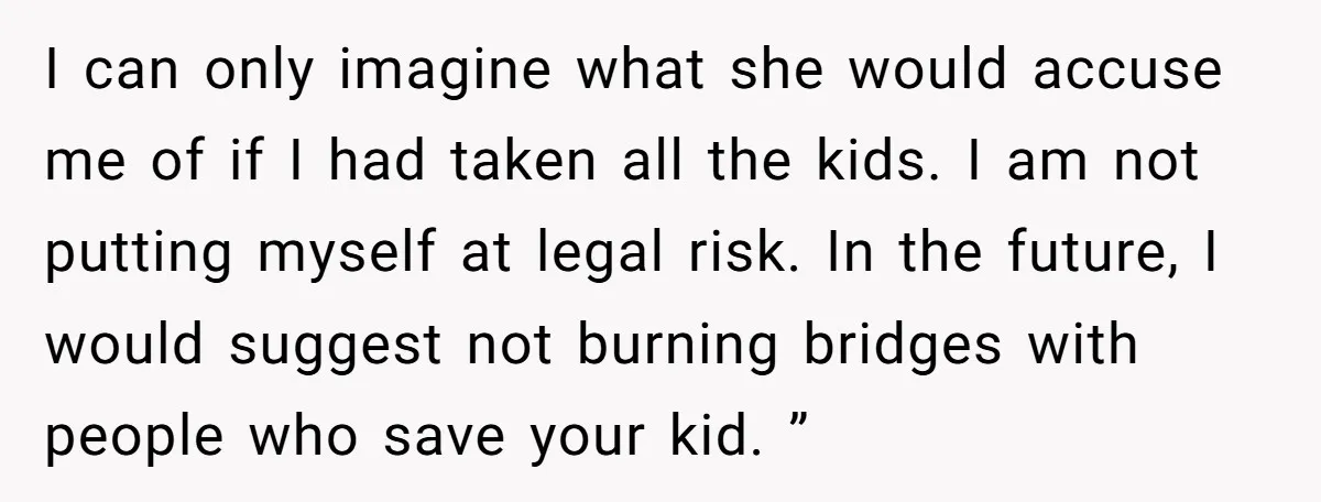 I can only imagine what she would accuse me of if I had taken all the kids. I am not putting myself at legal risk. In the future, I would...