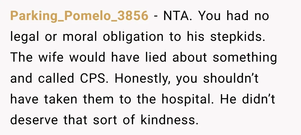 Parking_Pomelo_3856 − NTA. You had no legal or moral obligation to his stepkids. The wife would have lied about something and called CPS. Honestly, you shouldn’t have taken them to...