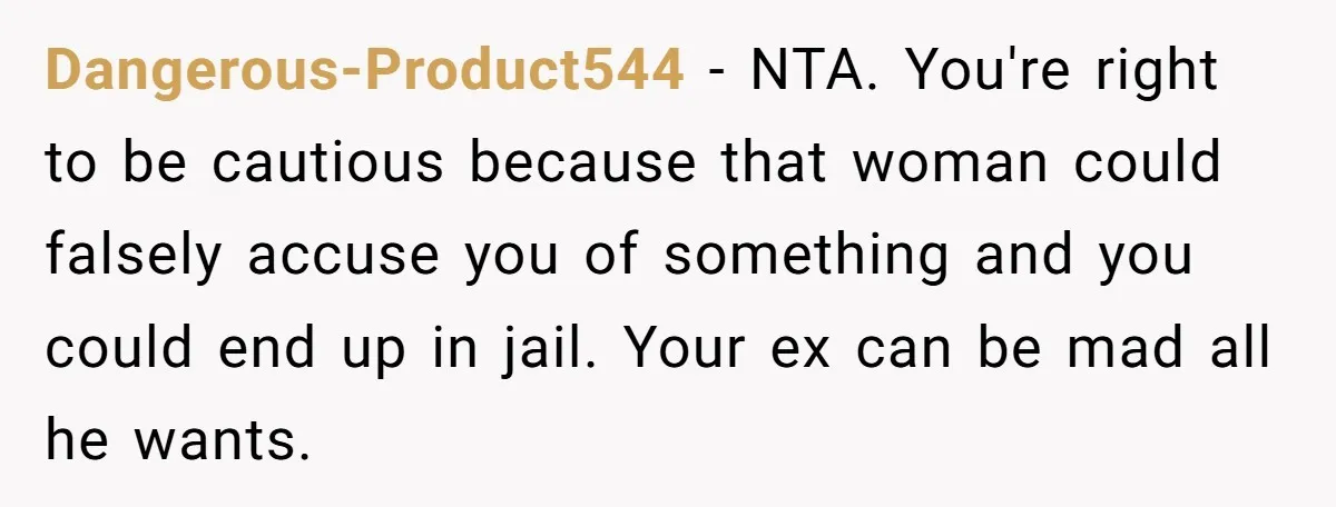 Dangerous-Product544 − NTA. You're right to be cautious because that woman could falsely accuse you of something and you could end up in jail. Your ex can be mad all...