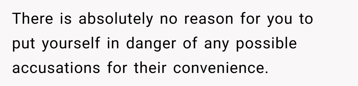 There is absolutely no reason for you to put yourself in danger of any possible accusations for their convenience.