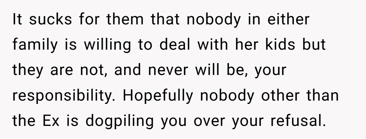 It sucks for them that nobody in either family is willing to deal with her kids but they are not, and never will be, your responsibility. Hopefully nobody other than...