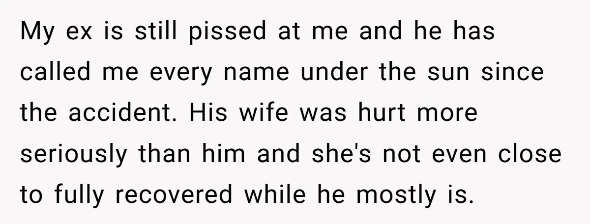 My ex is still pissed at me and he has called me every name under the sun since the accident. His wife was hurt more seriously than him and she's...