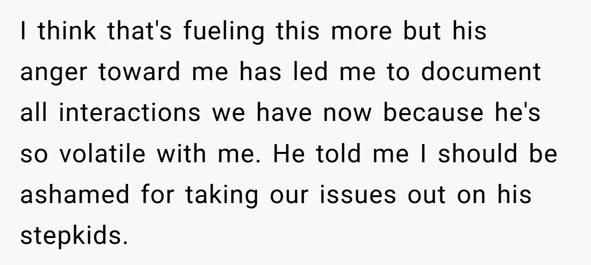 I think that's fueling this more but his anger toward me has led me to document all interactions we have now because he's so volatile with me. He told me...