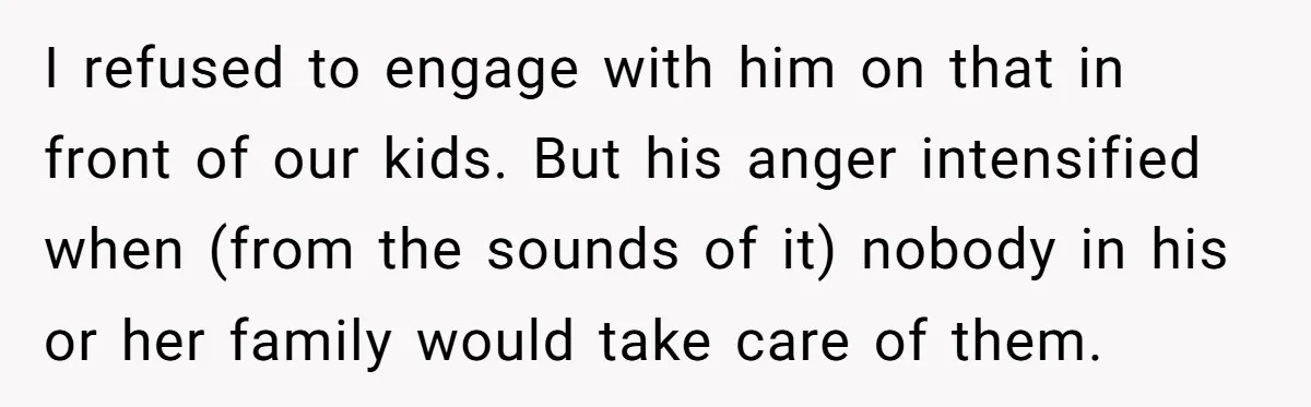 I refused to engage with him on that in front of our kids. But his anger intensified when (from the sounds of it) nobody in his or her family would...
