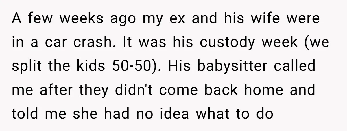 A few weeks ago my ex and his wife were in a car crash. It was his custody week (we split the kids 50-50). His babysitter called me after they...