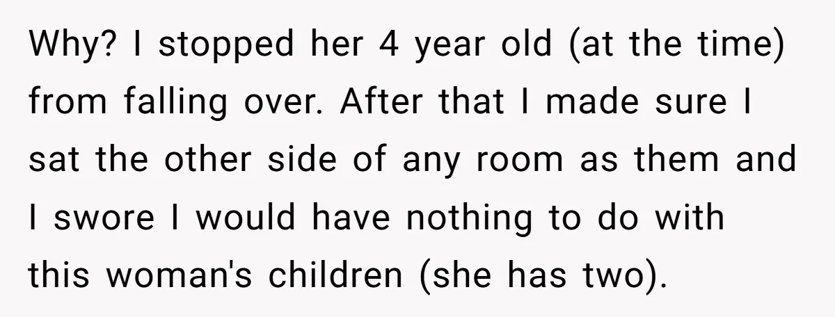Why? I stopped her 4 year old (at the time) from falling over. After that I made sure I sat the other side of any room as them and I...