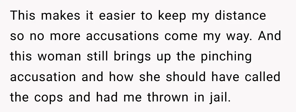 This makes it easier to keep my distance so no more accusations come my way. And this woman still brings up the pinching accusation and how she should have called...