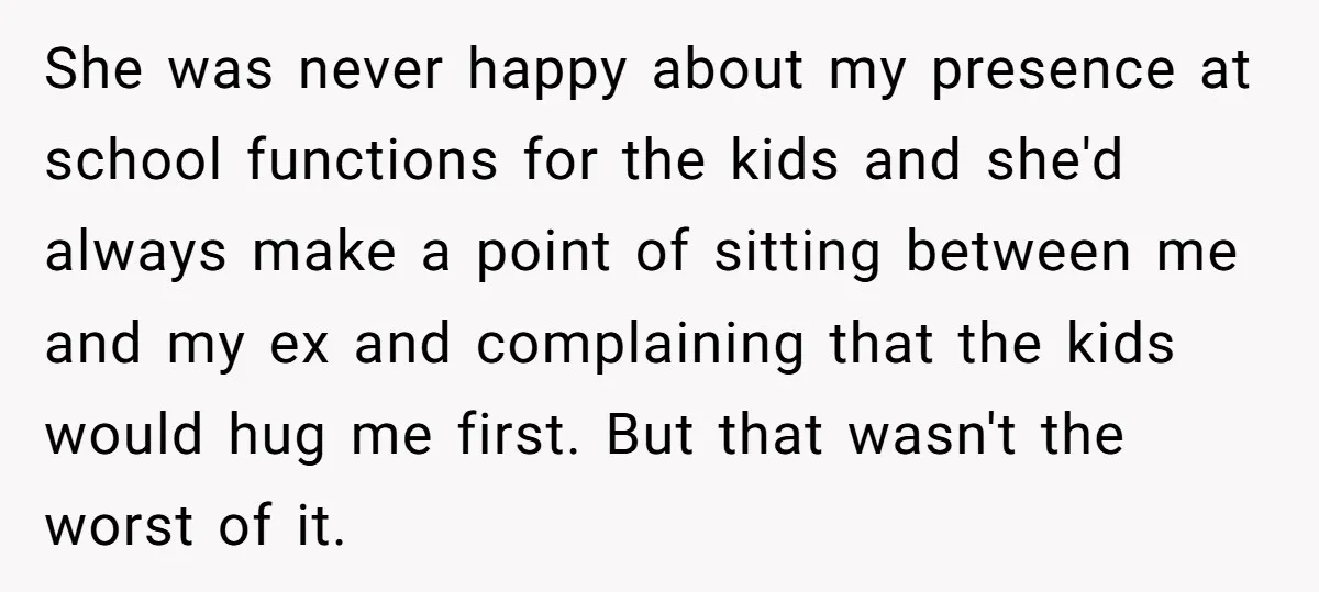 She was never happy about my presence at school functions for the kids and she'd always make a point of sitting between me and my ex and complaining that the...