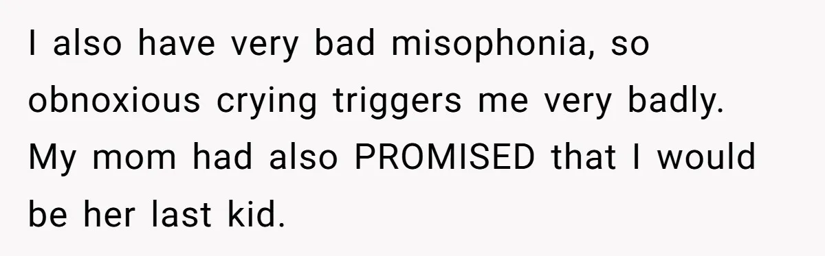 I also have very bad misophonia, so obnoxious crying triggers me very badly. My mom had also PROMISED that I would be her last kid.