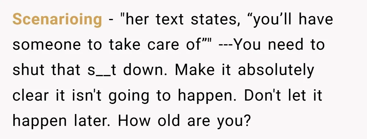 Scenarioing − "her text states, “you’ll have someone to take care of”" ---You need to shut that s__t down. Make it absolutely clear it isn't going to happen. Don't let...