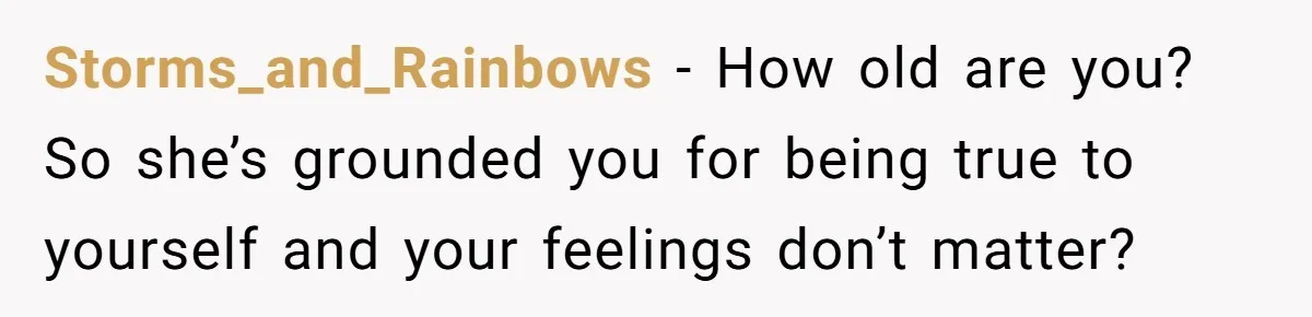 Storms_and_Rainbows − How old are you? So she’s grounded you for being true to yourself and your feelings don’t matter?