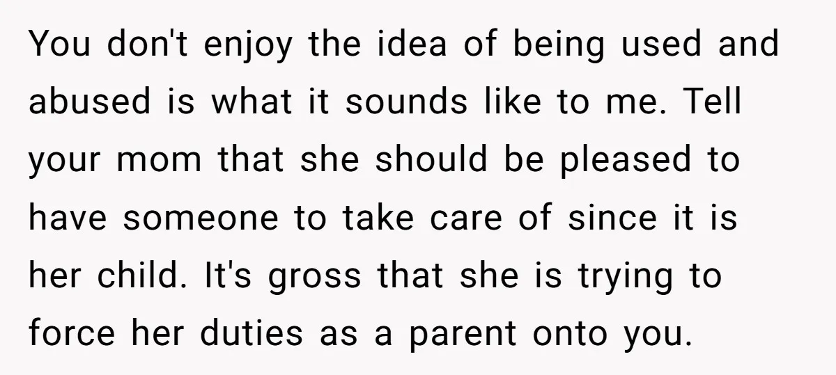 You don't enjoy the idea of being used and abused is what it sounds like to me. Tell your mom that she should be pleased to have someone to take...