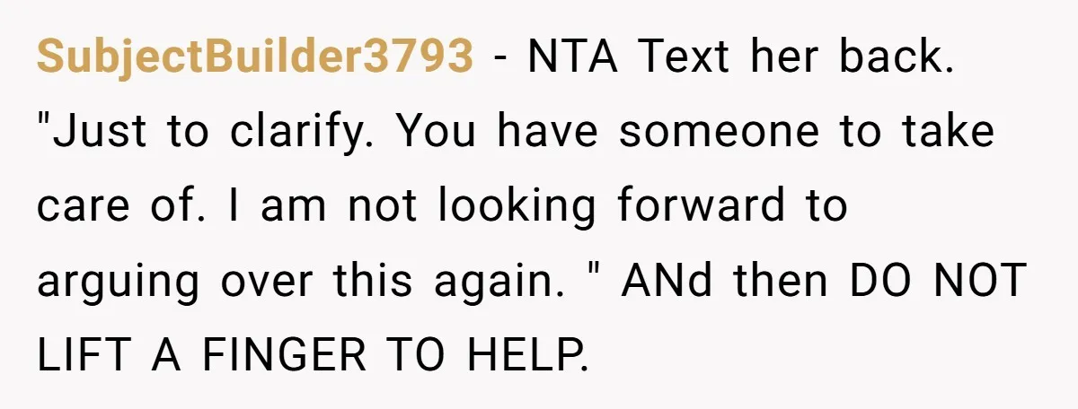 SubjectBuilder3793 − NTA Text her back. "Just to clarify. You have someone to take care of. I am not looking forward to arguing over this again. " ANd then DO...