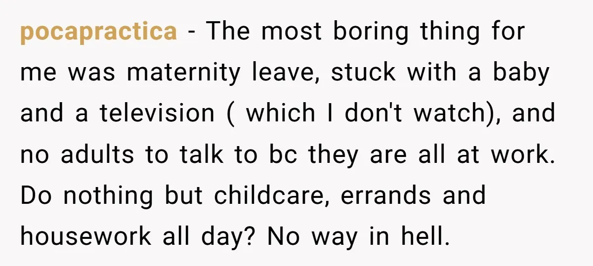 pocapractica − The most boring thing for me was maternity leave, stuck with a baby and a television ( which I don't watch), and no adults to talk to bc...