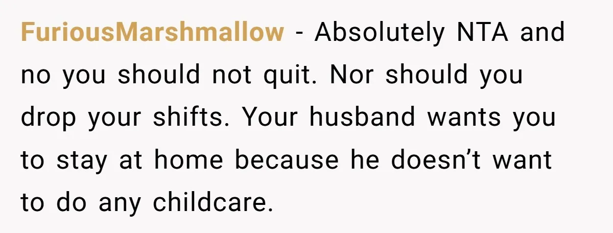 FuriousMarshmallow − Absolutely NTA and no you should not quit. Nor should you drop your shifts. Your husband wants you to stay at home because he doesn’t want to do...