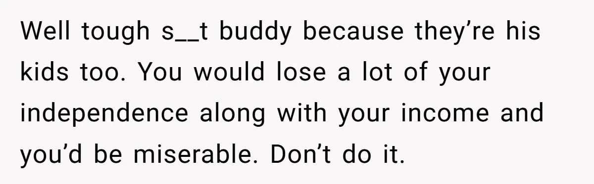 Well tough s__t buddy because they’re his kids too. You would lose a lot of your independence along with your income and you’d be miserable. Don’t do it.