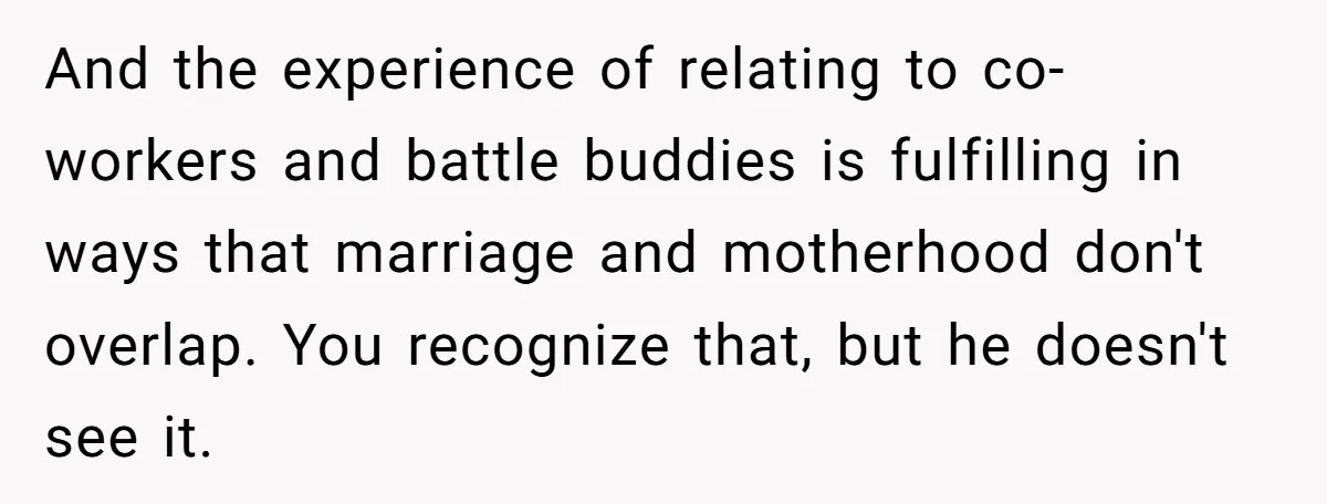 And the experience of relating to co-workers and battle buddies is fulfilling in ways that marriage and motherhood don't overlap. You recognize that, but he doesn't see it.