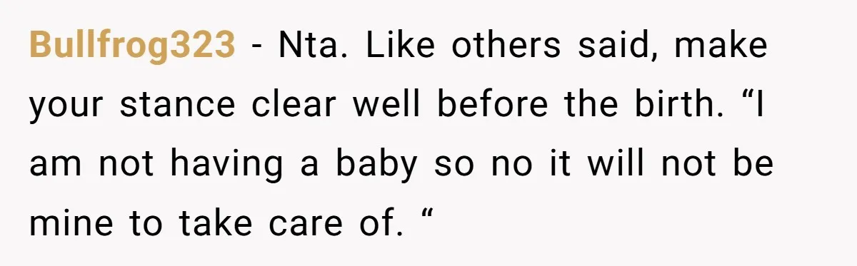 Bullfrog323 − Nta. Like others said, make your stance clear well before the birth. “I am not having a baby so no it will not be mine to take care...