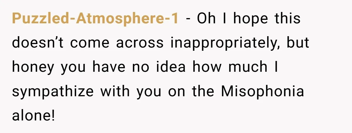 Puzzled-Atmosphere-1 − Oh I hope this doesn’t come across inappropriately, but honey you have no idea how much I sympathize with you on the Misophonia alone!
