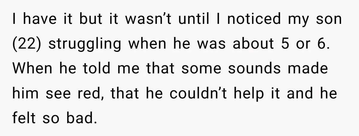 I have it but it wasn’t until I noticed my son (22) struggling when he was about 5 or 6. When he told me that some sounds made him see...