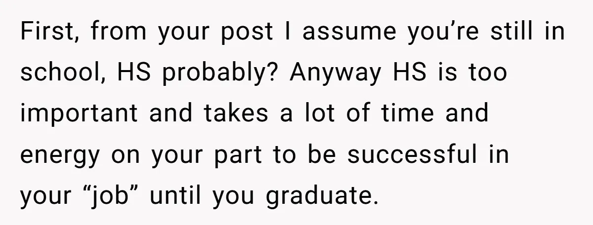 First, from your post I assume you’re still in school, HS probably? Anyway HS is too important and takes a lot of time and energy on your part to be...