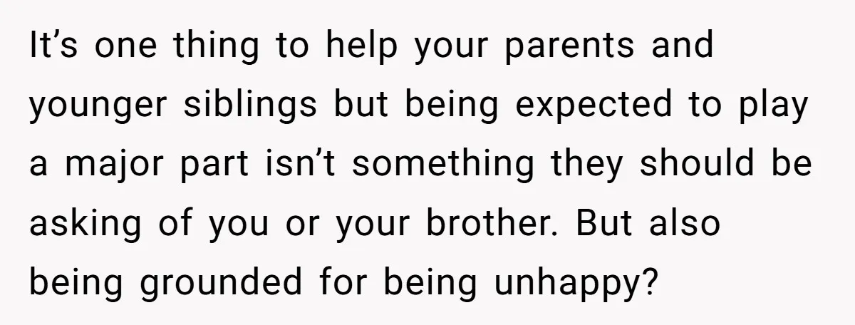 It’s one thing to help your parents and younger siblings but being expected to play a major part isn’t something they should be asking of you or your brother. But...