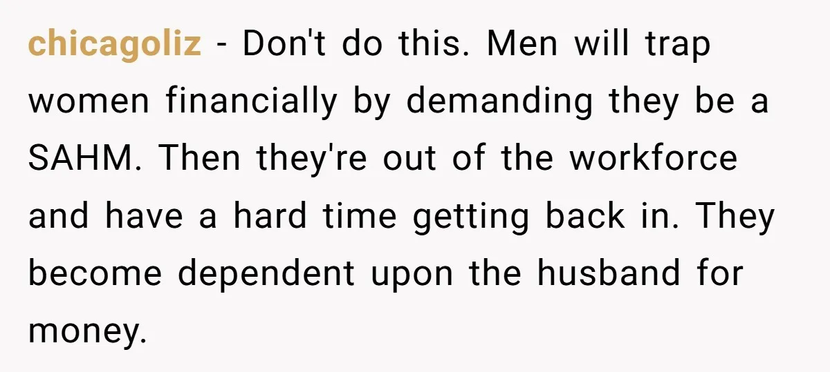 chicagoliz − Don't do this. Men will trap women financially by demanding they be a SAHM. Then they're out of the workforce and have a hard time getting back in....