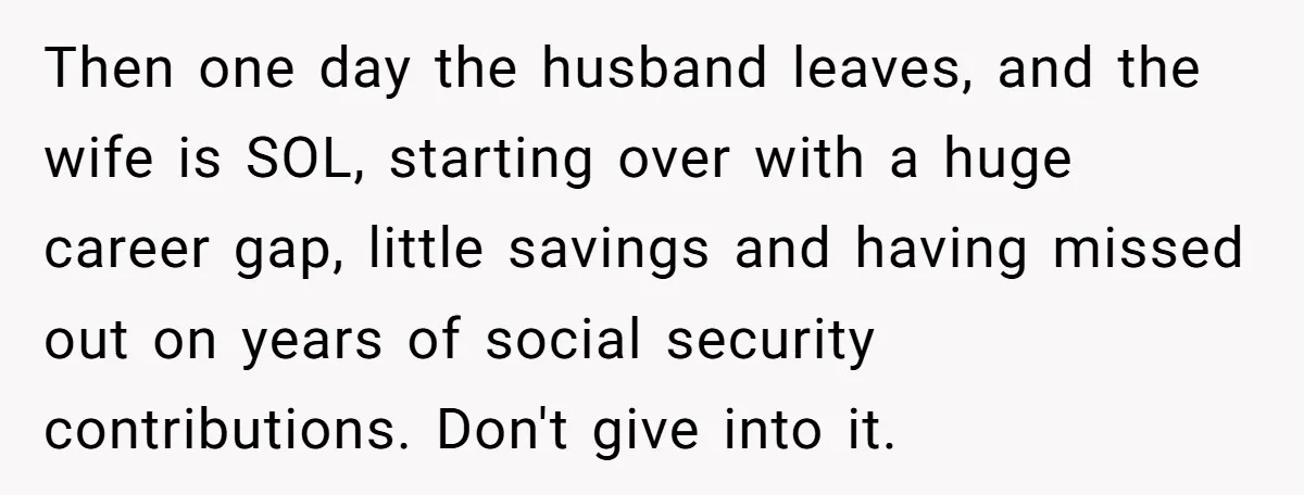 Then one day the husband leaves, and the wife is SOL, starting over with a huge career gap, little savings and having missed out on years of social security contributions....