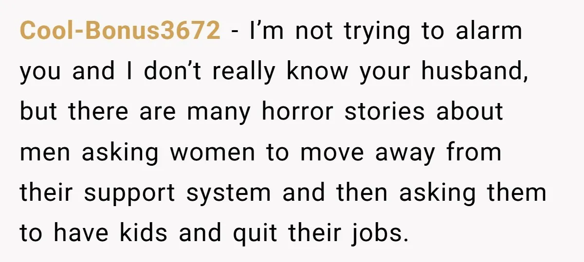 Cool-Bonus3672 − I’m not trying to alarm you and I don’t really know your husband, but there are many horror stories about men asking women to move away from their...